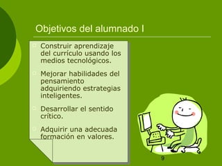 9 
Objetivos del alumnado I 
 Construir aprendizaje 
del currículo usando los 
medios tecnológicos. 
 Mejorar habilidades del 
pensamiento 
adquiriendo estrategias 
inteligentes. 
 Desarrollar el sentido 
crítico. 
 Adquirir una adecuada 
formación en valores. 
 
