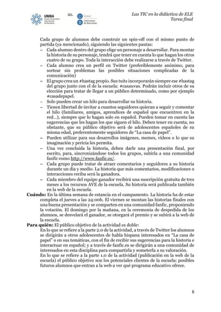 Las TIC en la didáctica de ELE
Tarea final
6
Cada grupo de alumnos debe construir un spin-off con el mismo punto de
partida (ya mencionado), siguiendo las siguientes pautas:
− Cada alumno dentro del grupo elige un personaje a desarrollar. Para montar
la historia de su personaje, tendrá que tener en cuenta lo que hagan los otros
cuatro de su grupo. Toda la interacción debe realizarse a través de Twitter.
− Cada alumno crea un perfil en Twitter (preferiblemente anónimo, para
sortear sin problemas las posibles situaciones complicadas de la
comunicación)
− El grupo crea un #hastag propio. Sus tuits incorporarán siempre ese #hastag
del grupo junto con el de la escuela: #casauvas. Podrán incluir otros de su
elección para tratar de llegar a un público determinado, como por ejemplo
#casadepapel.
− Solo pueden crear un hilo para desarrollar su historia.
− Tienen libertad de invitar a cuantos seguidores quieran a seguir y comentar
el hilo (familiares, amigos, aprendices de español que encuentren en la
red…), siempre que lo hagan solo en español. Pueden tomar en cuenta las
sugerencias que les hagan los que siguen el hilo. Deben tener en cuenta, no
obstante, que su público objetivo será de adolescentes españoles de su
misma edad, preferentemente seguidores de “La casa de papel”.
− Pueden utilizar para sus desarrollos imágenes, memes, vídeos o lo que su
imaginación y pericia les permita.
− Una vez concluida la historia, deben darle una presentación final, por
escrito, para, sincronizándose todos los grupos, subirla a una comunidad
fanfic como http://www.fanfic.es/.
− Cada grupo puede tratar de atraer comentarios y seguidores a su historia
durante un día y medio. La historia que más comentarios, modificaciones o
interacciones reciba será la ganadora.
− Cada miembro del equipo ganador recibirá una suscripción gratuita de tres
meses a los recursos AVE de la escuela. Su historia será publicada también
en la web de la escuela.
Cuándo: En la última semana de estancia en el campamento. La historia ha de estar
completa el jueves a las 24:00h. El viernes se montan las historias finales con
una buena presentación y se comparten en una comunidad fanfic, proponiendo
la votación. El domingo por la mañana, en la ceremonia de despedida de los
alumnos, se desvelará el ganador, se otorgará el premio y se subirá a la web de
la escuela.
Para quién: El público objetivo de la actividad es doble:
En lo que se refiere a la parte 2.0 de la actividad, a través de Twitter los alumnos
se dirigirán a otros adolescentes de habla hispana interesados en “La casa de
papel” o en sus temáticas, con el fin de recibir sus sugerencias para la historia e
interactuar en español; y a través de fanfic.es se dirigirán a una comunidad de
interesados en esta disciplina para compartirla y someterla a su valoración.
En lo que se refiere a la parte 1.0 de la actividad (publicación en la web de la
escuela) el público objetivo son los potenciales clientes de la escuela: posibles
futuros alumnos que entran a la web a ver qué programa educativo ofrece.
 