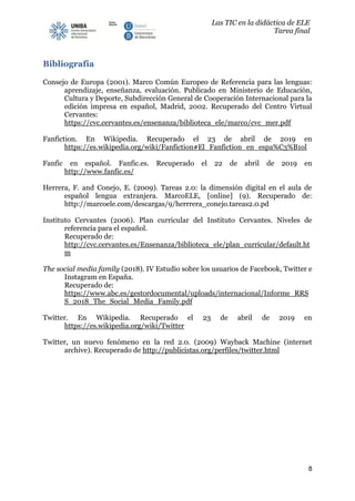 Las TIC en la didáctica de ELE
Tarea final
8
Bibliografía
Consejo de Europa (2001). Marco Común Europeo de Referencia para las lenguas:
aprendizaje, enseñanza, evaluación. Publicado en Ministerio de Educación,
Cultura y Deporte, Subdirección General de Cooperación Internacional para la
edición impresa en español, Madrid, 2002. Recuperado del Centro Virtual
Cervantes:
https://cvc.cervantes.es/ensenanza/biblioteca_ele/marco/cvc_mer.pdf
Fanfiction. En Wikipedia. Recuperado el 23 de abril de 2019 en
https://es.wikipedia.org/wiki/Fanfiction#El_Fanfiction_en_espa%C3%B1ol
Fanfic en español. Fanfic.es. Recuperado el 22 de abril de 2019 en
http://www.fanfic.es/
Herrera, F. and Conejo, E. (2009). Tareas 2.0: la dimensión digital en el aula de
español lengua extranjera. MarcoELE, [online] (9). Recuperado de:
http://marcoele.com/descargas/9/herrrera_conejo.tareas2.0.pd
Instituto Cervantes (2006). Plan curricular del Instituto Cervantes. Niveles de
referencia para el español.
Recuperado de:
http://cvc.cervantes.es/Ensenanza/biblioteca_ele/plan_curricular/default.ht
m
The social media family (2018). IV Estudio sobre los usuarios de Facebook, Twitter e
Instagram en España.
Recuperado de:
https://www.abc.es/gestordocumental/uploads/internacional/Informe_RRS
S_2018_The_Social_Media_Family.pdf
Twitter. En Wikipedia. Recuperado el 23 de abril de 2019 en
https://es.wikipedia.org/wiki/Twitter
Twitter, un nuevo fenómeno en la red 2.0. (2009) Wayback Machine (internet
archive). Recuperado de http://publicistas.org/perfiles/twitter.html
 