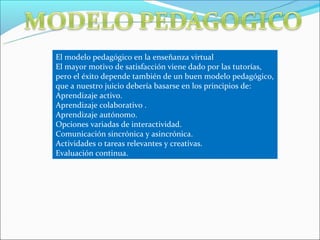 El modelo pedagógico en la enseñanza virtual
El mayor motivo de satisfacción viene dado por las tutorías,
pero el éxito depende también de un buen modelo pedagógico,
que a nuestro juicio debería basarse en los principios de:
Aprendizaje activo.
Aprendizaje colaborativo .
Aprendizaje autónomo.
Opciones variadas de interactividad.
Comunicación sincrónica y asincrónica.
Actividades o tareas relevantes y creativas.
Evaluación continua.
 