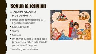 Según la religión
o GASTRONOMÍA
MUSULMANA
Se basa en la abstención de las
siguientes sustancias:
• Carne de cerdo
• Sangre
• Carroña
• Un animal que ha sido golpeado
(a muerte) o haber sido atacado
por un animal de presa
• Alcohol y otros tóxicos
 