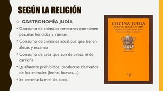 SEGÚN LA RELIGIÓN
o GASTRONOMÍA JUDÍA
• Consumo de animales terrestres que tienen
pezuñas hendidas y rumian.
• Consumo de animales acuáticos que tienen
aletas y escamas
• Consumo de aves que son de presa ni de
carroña.
• Igualmente prohibidos, productos derivados
de los animales (leche, huevos,...).
• Se permite la miel de abeja.
 
