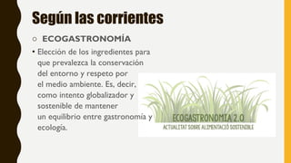 Según las corrientes
o ECOGASTRONOMÍA
• Elección de los ingredientes para
que prevalezca la conservación
del entorno y respeto por
el medio ambiente. Es, decir,
como intento globalizador y
sostenible de mantener
un equilibrio entre gastronomía y
ecología.
 