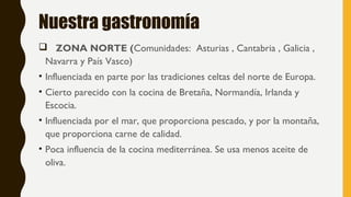 Nuestra gastronomía
 ZONA NORTE (Comunidades: Asturias , Cantabria , Galicia ,
Navarra y País Vasco)
• Influenciada en parte por las tradiciones celtas del norte de Europa.
• Cierto parecido con la cocina de Bretaña, Normandía, Irlanda y
Escocia.
• Influenciada por el mar, que proporciona pescado, y por la montaña,
que proporciona carne de calidad.
• Poca influencia de la cocina mediterránea. Se usa menos aceite de
oliva.
 