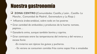 Nuestra gastronomía
 ZONA CENTRO (Comunidades: Castilla y León , Castilla- La
Mancha , Comunidad de Madrid , Extremadura y La Rioja )
• Influencia árabe-andalusí, sobre todo en los postres
• Gran cantidad de embutidos y productos de la huerta: tomate,
pepinos…
• Ganadería ovina, aunque también bovina y caprina.
• Gran contraste entre las temperaturas del invierno y del verano y
escasa lluvia:
-En invierno son típicos los guisos y pucheros.
- En verano se consumen comidas frías como sopas frías o ensaladas
 