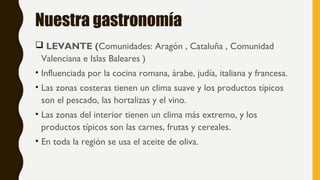 Nuestra gastronomía
 LEVANTE (Comunidades: Aragón , Cataluña , Comunidad
Valenciana e Islas Baleares )
• Influenciada por la cocina romana, árabe, judía, italiana y francesa.
• Las zonas costeras tienen un clima suave y los productos típicos
son el pescado, las hortalizas y el vino.
• Las zonas del interior tienen un clima más extremo, y los
productos típicos son las carnes, frutas y cereales.
• En toda la región se usa el aceite de oliva.
 