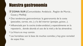 Nuestra gastronomía
 ZONA SUR (Comunidades: Andalucía , Región de Murcia ,
Ceuta y Melilla)
• Dos tendencias gastronómicas: la gastronomía de la costa
(pescados, carnes, etc..) y la del interior (potajes, guisos...).
• Influenciada por la cocina árabe-andalusí y especialmente en la
repostería , donde abunda el uso de la miel y de las almendras.
• La fritura es muy común.
• Las hortalizas son la base de muchas comidas y hay gran variedad
de sopas frías.
 