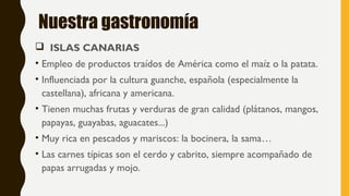 Nuestra gastronomía
 ISLAS CANARIAS
• Empleo de productos traídos de América como el maíz o la patata.
• Influenciada por la cultura guanche, española (especialmente la
castellana), africana y americana.
• Tienen muchas frutas y verduras de gran calidad (plátanos, mangos,
papayas, guayabas, aguacates...)
• Muy rica en pescados y mariscos: la bocinera, la sama…
• Las carnes típicas son el cerdo y cabrito, siempre acompañado de
papas arrugadas y mojo.
 
