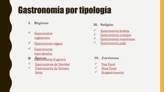 Gastronomía por tipología
1. Régimen
 Gastronomía
vegetariana
 Gastronomía vegana
 Gastronomía
macrobiótica
 Gastronomía frugívoraII. Épocas
 Gastronomía de Navidad
 Gastronomía de Semana
Santa
III. Religión
 Gastronomía budista
 Gastronomía cristiana
 Gastronomía musulmana
 Gastronomía judía
IV. Corrientes
 Fast Food
 Slow Food
 Ecogastronomía
 