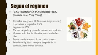 Según el régimen
o GASTRONOMÍA MACROBIÓTICA
(basada en el Ying Yang)
• Cereales integrales: 50 % (arroz, trigo, avena..)
• Hortalizas y vegetales: 25 %
• Legumbres:15%
• Carnes de pollo y pavo de manera excepcional.
• Huevos: solo los fertilizados y uno cada diez
días.
• Frutas: se debe tomar fruta cocida o seca.
• Bebidas o líquidos: siempre después de las
comidas, pero nunca durante. 
 