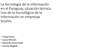 La tecnología de la información
en el Paraguay, situación técnica.
Uso de la tecnológica de la
información en empresas
locales.
• Integrantes:
• Lucas Minzon
• Eduardo Insaurralde
• Lorena Bogado
 