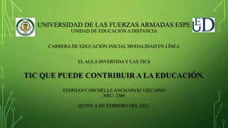 UNIVERSIDAD DE LAS FUERZAS ARMADAS ESPE
UNIDAD DE EDUCACIÓN A DISTANCIA
CARRERA DE EDUCACIÓN INICIAL MODALIDAD EN LÍNEA
EL AULA INVERTIDA Y LAS TICS
TIC QUE PUEDE CONTRIBUIR A LA EDUCACIÓN.
STEPHANY MICHELLE ANCHAPAXI VIZCAÍNO
NRC: 2366
QUITO, 6 DE FEBRERO DEL 2021.
 