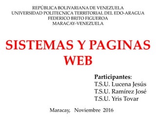 REPÚBLICA BOLIVARIANA DE VENEZUELA
UNIVERSIDAD POLITECNICA TERRITORIAL DEL EDO-ARAGUA
FEDERICO BRITO FIGUEROA
MARACAY-VENEZUELA
SISTEMAS Y PAGINAS
WEB
Maracay, Noviembre 2016
Participantes:
T.S.U. Lucena Jesús
T.S.U. Ramírez José
T.S.U. Yris Tovar
 