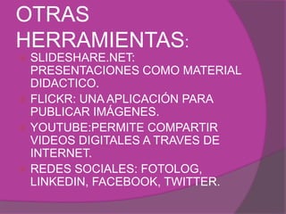 OTRAS 
HERRAMIENTAS: 
 SLIDESHARE.NET: 
PRESENTACIONES COMO MATERIAL 
DIDACTICO. 
 FLICKR: UNA APLICACIÓN PARA 
PUBLICAR IMÁGENES. 
 YOUTUBE:PERMITE COMPARTIR 
VIDEOS DIGITALES A TRAVES DE 
INTERNET. 
 REDES SOCIALES: FOTOLOG, 
LINKEDIN, FACEBOOK, TWITTER. 
 