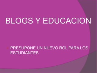 BLOGS Y EDUCACION 
 PRESUPONE UN NUEVO ROL PARA LOS 
ESTUDIANTES 
 