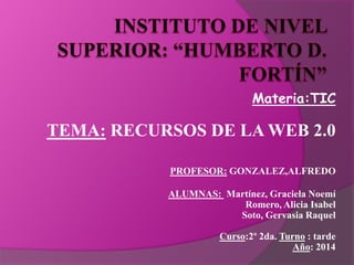 Materia:TIC
TEMA: RECURSOS DE LA WEB 2.0
PROFESOR: GONZALEZ,ALFREDO
ALUMNAS: Martínez, Graciela Noemí
Romero, Alicia Isabel
Soto, Gervasia Raquel
Curso:2º 2da. Turno : tarde
Año: 2014
 