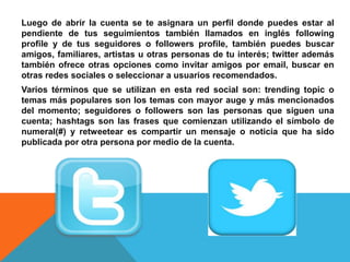 Luego de abrir la cuenta se te asignara un perfil donde puedes estar al 
pendiente de tus seguimientos también llamados en inglés following 
profile y de tus seguidores o followers profile, también puedes buscar 
amigos, familiares, artistas u otras personas de tu interés; twitter además 
también ofrece otras opciones como invitar amigos por email, buscar en 
otras redes sociales o seleccionar a usuarios recomendados. 
Varios términos que se utilizan en esta red social son: trending topic o 
temas más populares son los temas con mayor auge y más mencionados 
del momento; seguidores o followers son las personas que siguen una 
cuenta; hashtags son las frases que comienzan utilizando el símbolo de 
numeral(#) y retweetear es compartir un mensaje o noticia que ha sido 
publicada por otra persona por medio de la cuenta. 
 