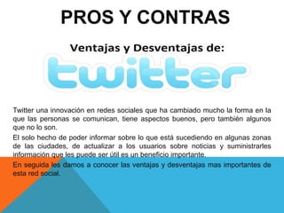 PROS Y CONTRAS 
Twitter una innovación en redes sociales que ha cambiado mucho la forma en la 
que las personas se comunican, tiene aspectos buenos, pero también algunos 
que no lo son. 
El solo hecho de poder informar sobre lo que está sucediendo en algunas zonas 
de las ciudades, de actualizar a los usuarios sobre noticias y suministrarles 
información que les puede ser útil es un beneficio importante. 
En seguida les damos a conocer las ventajas y desventajas mas importantes de 
esta red social. 
 