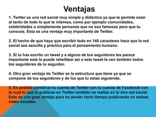 Ventajas 
1. Twitter es una red social muy simple y didáctica ya que te permite estar 
al tanto de todo lo que te interesa, como por ejemplo comunidades, 
celebridades o simplemente personas que no son famosas pero que tu 
conoces. Esta es una ventaja muy importante de Twitter. 
2. El hecho de que haya que escribir todo en 140 caracteres hace que la red 
social sea sencilla y práctica para el pensamiento humano. 
3. Si tu has escrito un tweet y a alguno de tus seguidores les parece 
importante este lo puede retwittear así a este tweet lo ven también todos 
los seguidores de tu seguidor. 
4. Otra gran ventaja de Twitter es la estructura que tiene ya que se 
compone de tus seguidores y de los que tu estas siguiendo. 
5. Es posible combinar tu cuenta de Twitter con tu cuenta de Facebook con 
lo cual lo que tu publicas en Twitter también se realiza en la otra red social. 
Esto es una gran ventaja para no perder tanto tiempo publicando en ambas 
redes sociales. 
 