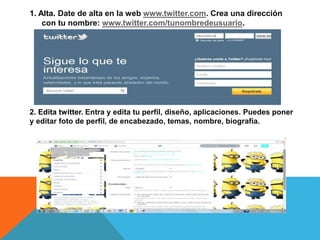 1. Alta. Date de alta en la web www.twitter.com. Crea una dirección 
con tu nombre: www.twitter.com/tunombredeusuario. 
2. Edita twitter. Entra y edita tu perfil, diseño, aplicaciones. Puedes poner 
y editar foto de perfil, de encabezado, temas, nombre, biografía. 
 