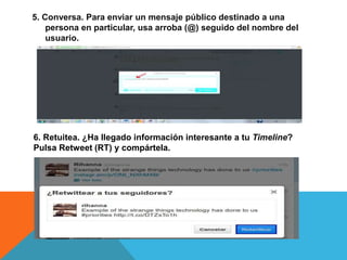 5. Conversa. Para enviar un mensaje público destinado a una 
persona en particular, usa arroba (@) seguido del nombre del 
usuario. 
6. Retuitea. ¿Ha llegado información interesante a tu Timeline? 
Pulsa Retweet (RT) y compártela. 
 
