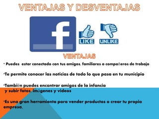 * Puedes estar conectado con tus amigos, familiares o compañeros de trabajo 
*Te permite conocer las noticias de todo lo que pasa en tu municipio 
*También puedes encontrar amigos de la infancia 
y subir fotos, imágenes y videos 
*Es una gran herramienta para vender productos o crear tu propia 
empresa, 
 