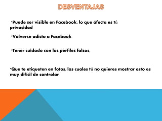 *Puede ser visible en Facebook, lo que afecta es tú 
privacidad 
*Volverse adicto a Facebook 
*Tener cuidado con los perfiles falsos, 
*Que te etiqueten en fotos, las cuales tú no quieres mostrar esto es 
muy difícil de controlar 
 