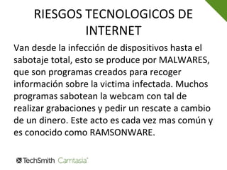 RIESGOS TECNOLOGICOS DE
INTERNET
Van desde la infección de dispositivos hasta el
sabotaje total, esto se produce por MALWARES,
que son programas creados para recoger
información sobre la victima infectada. Muchos
programas sabotean la webcam con tal de
realizar grabaciones y pedir un rescate a cambio
de un dinero. Este acto es cada vez mas común y
es conocido como RAMSONWARE.
 