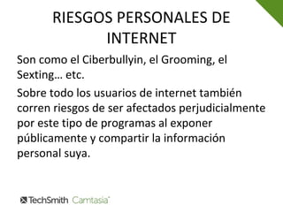 RIESGOS PERSONALES DE
INTERNET
Son como el Ciberbullyin, el Grooming, el
Sexting… etc.
Sobre todo los usuarios de internet también
corren riesgos de ser afectados perjudicialmente
por este tipo de programas al exponer
públicamente y compartir la información
personal suya.
 
