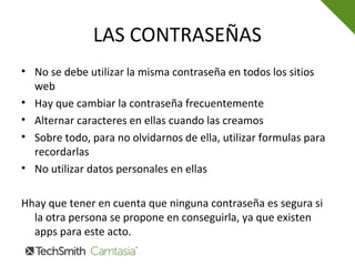 LAS CONTRASEÑAS
• No se debe utilizar la misma contraseña en todos los sitios
web
• Hay que cambiar la contraseña frecuentemente
• Alternar caracteres en ellas cuando las creamos
• Sobre todo, para no olvidarnos de ella, utilizar formulas para
recordarlas
• No utilizar datos personales en ellas
Hhay que tener en cuenta que ninguna contraseña es segura si
la otra persona se propone en conseguirla, ya que existen
apps para este acto.
 