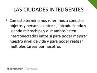 LAS CIUDADES INTELIGENTES
• Con este termino nos referimos a conectar
objetos y personas entre sí, introduciendo y
usando microchips y que ambos estén
interconectados entre si para poder mejorar
nuestro nivel de vida y para poder realizar
múltiples tareas por nosotros
 