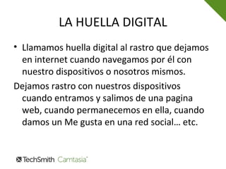 LA HUELLA DIGITAL
• Llamamos huella digital al rastro que dejamos
en internet cuando navegamos por él con
nuestro dispositivos o nosotros mismos.
Dejamos rastro con nuestros dispositivos
cuando entramos y salimos de una pagina
web, cuando permanecemos en ella, cuando
damos un Me gusta en una red social… etc.
 