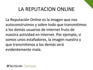 LA REPUTACION ONLINE
La Reputación Online es la imagen que nos
autoconstruimos y sobre todo que transmitimos
a los demás usuarios de internet fruto de
nuestra actividad en internet. Por ejemplo, si
somos unos estafadores, la imagen nuestra y
que transmitimos a los demás será
evidentemente mala.
 