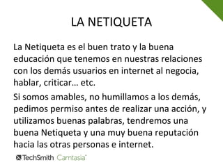 LA NETIQUETA
La Netiqueta es el buen trato y la buena
educación que tenemos en nuestras relaciones
con los demás usuarios en internet al negocia,
hablar, criticar… etc.
Si somos amables, no humillamos a los demás,
pedimos permiso antes de realizar una acción, y
utilizamos buenas palabras, tendremos una
buena Netiqueta y una muy buena reputación
hacia las otras personas e internet.
 