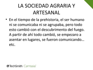 LA SOCIEDAD AGRARIA Y
ARTESANAL
• En el tiempo de la prehistoria, el ser humano
ni se comunicaba ni se agrupaba, pero todo
esto cambió con el descubrimento del fuego.
A partir de ahí todo cambió, se empezaro a
asentar en lugares, se fueron comunicando…
etc.
 