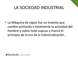 LA SOCIEDAD INDUSTRIAL
• La Máquina de vapor fue un invento que
cambio profunda y totalmente la actividad del
hombre y sobre todo supuso y marcó el
principio de la era de la industrialización.
 