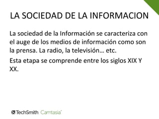 LA SOCIEDAD DE LA INFORMACION
La sociedad de la Información se caracteriza con
el auge de los medios de información como son
la prensa. La radio, la televisión… etc.
Esta etapa se comprende entre los siglos XIX Y
XX.
 