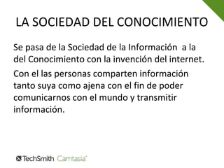 LA SOCIEDAD DEL CONOCIMIENTO
Se pasa de la Sociedad de la Información a la
del Conocimiento con la invención del internet.
Con el las personas comparten información
tanto suya como ajena con el fin de poder
comunicarnos con el mundo y transmitir
información.
 