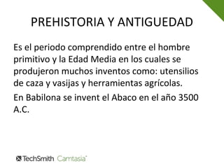 PREHISTORIA Y ANTIGUEDAD
Es el periodo comprendido entre el hombre
primitivo y la Edad Media en los cuales se
produjeron muchos inventos como: utensilios
de caza y vasijas y herramientas agrícolas.
En Babilona se invent el Abaco en el año 3500
A.C.
 
