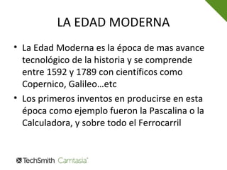 LA EDAD MODERNA
• La Edad Moderna es la época de mas avance
tecnológico de la historia y se comprende
entre 1592 y 1789 con científicos como
Copernico, Galileo…etc
• Los primeros inventos en producirse en esta
época como ejemplo fueron la Pascalina o la
Calculadora, y sobre todo el Ferrocarril
 
