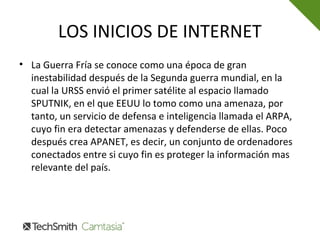 LOS INICIOS DE INTERNET
• La Guerra Fría se conoce como una época de gran
inestabilidad después de la Segunda guerra mundial, en la
cual la URSS envió el primer satélite al espacio llamado
SPUTNIK, en el que EEUU lo tomo como una amenaza, por
tanto, un servicio de defensa e inteligencia llamada el ARPA,
cuyo fin era detectar amenazas y defenderse de ellas. Poco
después crea APANET, es decir, un conjunto de ordenadores
conectados entre si cuyo fin es proteger la información mas
relevante del país.
 