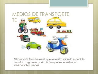 MEDIOS DE TRANSPORTE
TERRESTRES
El transporte terrestre es el que se realiza sobre la superficie
terrestre. La gran mayoría de transportes terrestres se
realizan sobre ruedas
 