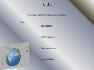 T.I.C.
         (Tecnologías de la Información y Comunicación)


Fases:
                      • Tecnología



                      • Información



                      • Comunicación



                      • Aplicabilidad
 
