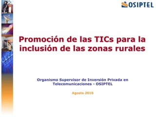 Promoción de las TICs para la inclusión de las zonas rurales Organismo Supervisor de Inversión Privada en Telecomunicaciones - OSIPTEL Agosto 2010 