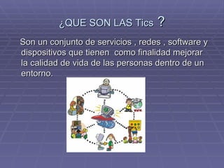¿QUE SON LAS Tics ? Son un conjunto de servicios , redes , software y dispositivos que tienen como finalidad mejorar la calidad de vida de las personas dentro de un entorno.