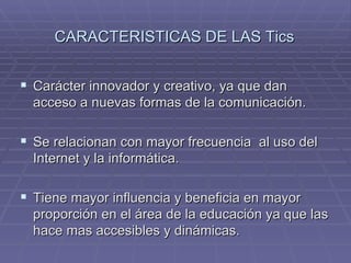 CARACTERISTICAS DE LAS Tics Carácter innovador y creativo, ya que dan acceso a nuevas formas de la comunicación. Se relacionan con mayor frecuencia al uso del Internet y la informática. Tiene mayor influencia y beneficia en mayor proporción en el área de la educación ya que las hace mas accesibles y dinámicas.
