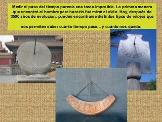 Medir el paso del tiempo parecía una tarea imposible. La primera manera
que encontró el hombre para hacerlo fue mirar el cielo. Hoy, después de
3500 años de evolución, pueden encontrarse distintos tipos de relojes que
nos permiten saber cuánto tiempo pasó... y cuánto nos queda.
 