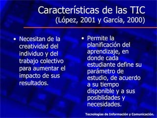 Características de las TIC  (López, 2001 y García, 2000) Necesitan de la creatividad del individuo y del trabajo colectivo para aumentar el impacto de sus resultados. Permite la planificación del aprendizaje, en donde cada estudiante define su parámetro de estudio, de acuerdo a su tiempo disponible y a sus posiblidades y necesidades. Tecnologías de Información y Comunicación. 