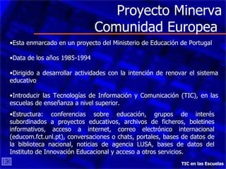 Proyecto Minerva Comunidad Europea  TIC en las Escuelas Esta enmarcado en un proyecto del Ministerio de Educación de Portugal Data de los años 1985-1994 Dirigido a desarrollar actividades con la intención de renovar el sistema educativo Introducir las Tecnologías de Información y Comunicación (TIC), en las escuelas de enseñanza a nivel superior. Estructura: conferencias sobre educación, grupos de interés subordinados a proyectos educativos, archivos de ficheros, boletines informativos, acceso a internet, correo electrónico internacional (educom.fct.unl.pt), conversaciones o chats, portales, bases de datos de la biblioteca nacional, noticias de agencia LUSA, bases de datos del Instituto de Innovación Educacional y acceso a otros servicios.  