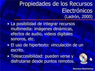 Propiedades de los Recursos Electrónicos (Ladrón, 2000) La posibilidad de integrar recursos multimedia: imágenes dinámicas, efectos de audio, videos digitales sonoros, etc. El uso de hipertexto: vinculación de un escrito. Teleaccesibilidad: pueden verse y disfrutarse desde puntos remotos. Recursos Electrónicos 